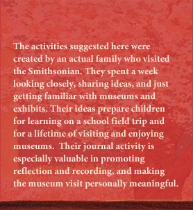 The activities suggested here were created by an actual family who visited the Smithsonian.  They spent a week closely looking, sharing ideas, and just getting familiar with museums and exhibits.  Their ideas prepare children for learning on a school field trip and for a lifetime of visiting and enjoying museums.  Their journal activity is especially valuable in promoting reflection and recording, and making the museum visit personally meaningful.